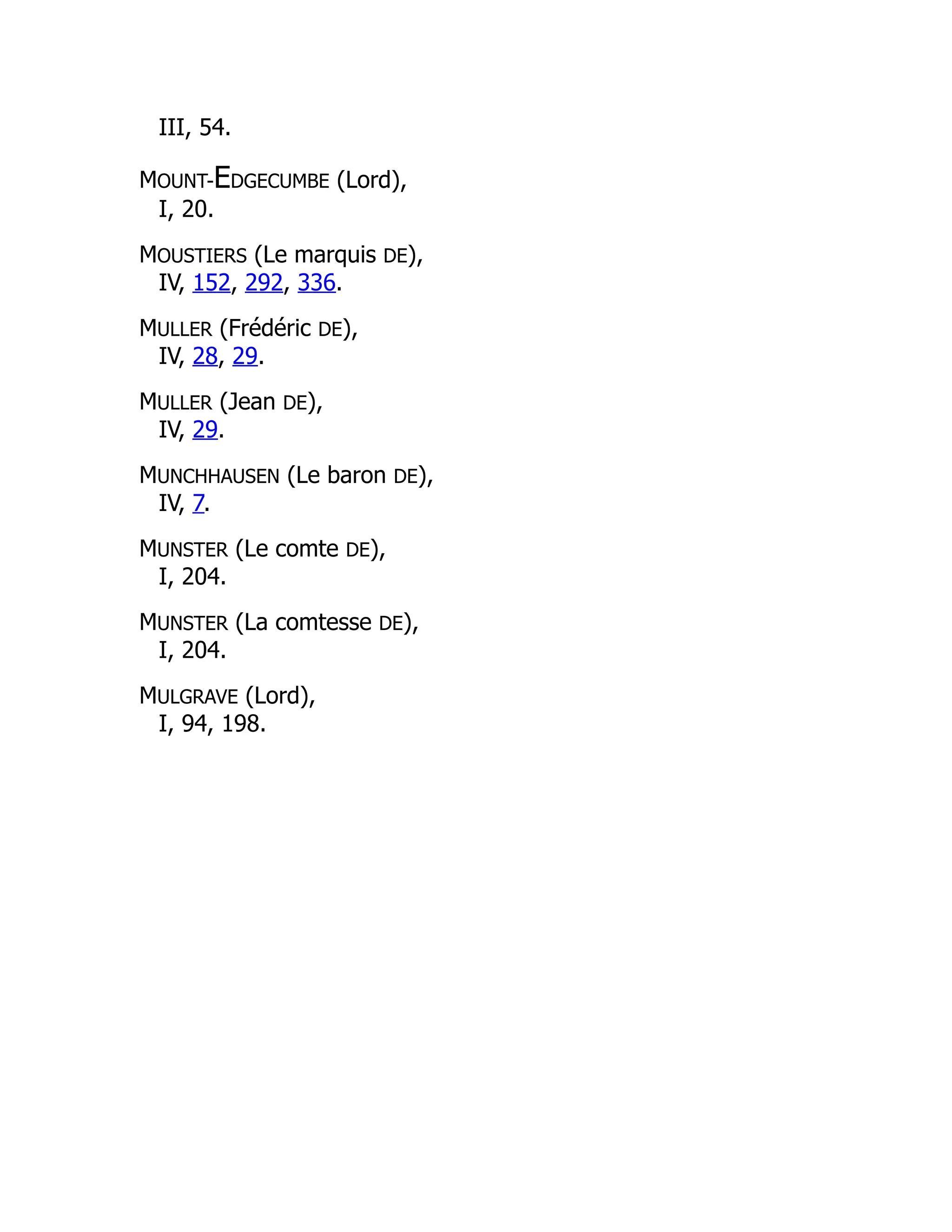 III, 54.
MOUNT-EDGECUMBE (Lord),
I, 20.
MOUSTIERS (Le marquis DE),
IV, 152, 292, 336.
MULLER (Frédéric DE),
IV, 28, 29.
MULLER (Jean DE),
IV, 29.
MUNCHHAUSEN (Le baron DE),
IV, 7.
MUNSTER (Le comte DE),
I, 204.
MUNSTER (La comtesse DE),
I, 204.
MULGRAVE (Lord),
I, 94, 198.
 