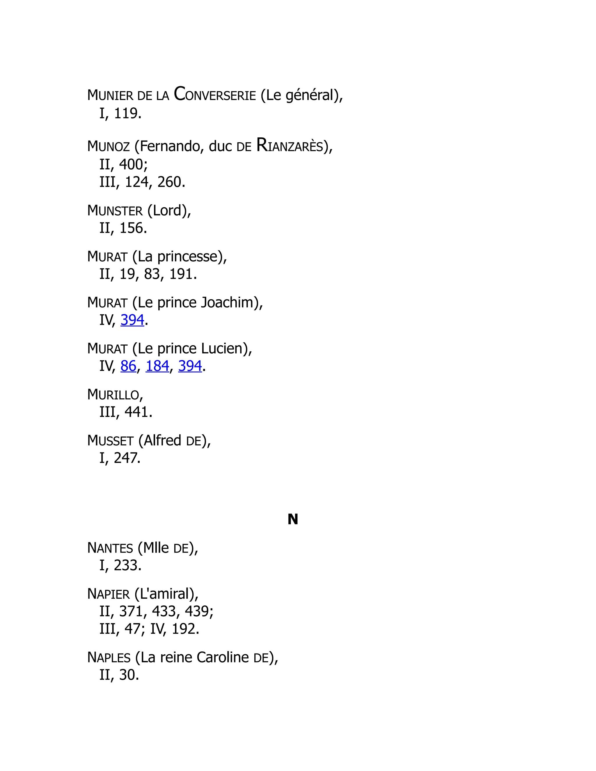 MUNIER DE LA CONVERSERIE (Le général),
I, 119.
MUNOZ (Fernando, duc DE RIANZARÈS),
II, 400;
III, 124, 260.
MUNSTER (Lord),
II, 156.
MURAT (La princesse),
II, 19, 83, 191.
MURAT (Le prince Joachim),
IV, 394.
MURAT (Le prince Lucien),
IV, 86, 184, 394.
MURILLO,
III, 441.
MUSSET (Alfred DE),
I, 247.
N
NANTES (Mlle DE),
I, 233.
NAPIER (L'amiral),
II, 371, 433, 439;
III, 47; IV, 192.
NAPLES (La reine Caroline DE),
II, 30.
 