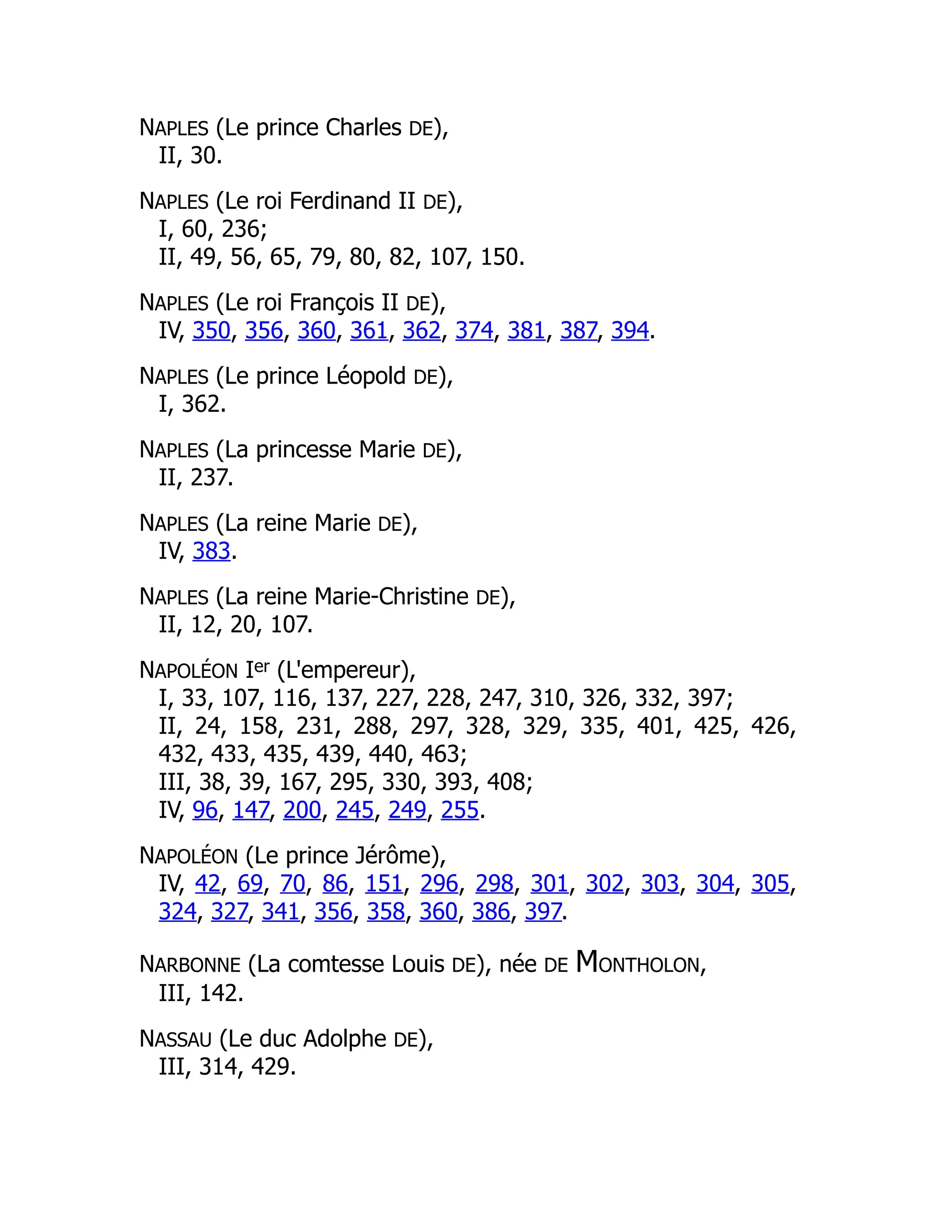NAPLES (Le prince Charles DE),
II, 30.
NAPLES (Le roi Ferdinand II DE),
I, 60, 236;
II, 49, 56, 65, 79, 80, 82, 107, 150.
NAPLES (Le roi François II DE),
IV, 350, 356, 360, 361, 362, 374, 381, 387, 394.
NAPLES (Le prince Léopold DE),
I, 362.
NAPLES (La princesse Marie DE),
II, 237.
NAPLES (La reine Marie DE),
IV, 383.
NAPLES (La reine Marie-Christine DE),
II, 12, 20, 107.
NAPOLÉON Ier (L'empereur),
I, 33, 107, 116, 137, 227, 228, 247, 310, 326, 332, 397;
II, 24, 158, 231, 288, 297, 328, 329, 335, 401, 425, 426,
432, 433, 435, 439, 440, 463;
III, 38, 39, 167, 295, 330, 393, 408;
IV, 96, 147, 200, 245, 249, 255.
NAPOLÉON (Le prince Jérôme),
IV, 42, 69, 70, 86, 151, 296, 298, 301, 302, 303, 304, 305,
324, 327, 341, 356, 358, 360, 386, 397.
NARBONNE (La comtesse Louis DE), née DE MONTHOLON,
III, 142.
NASSAU (Le duc Adolphe DE),
III, 314, 429.
 
