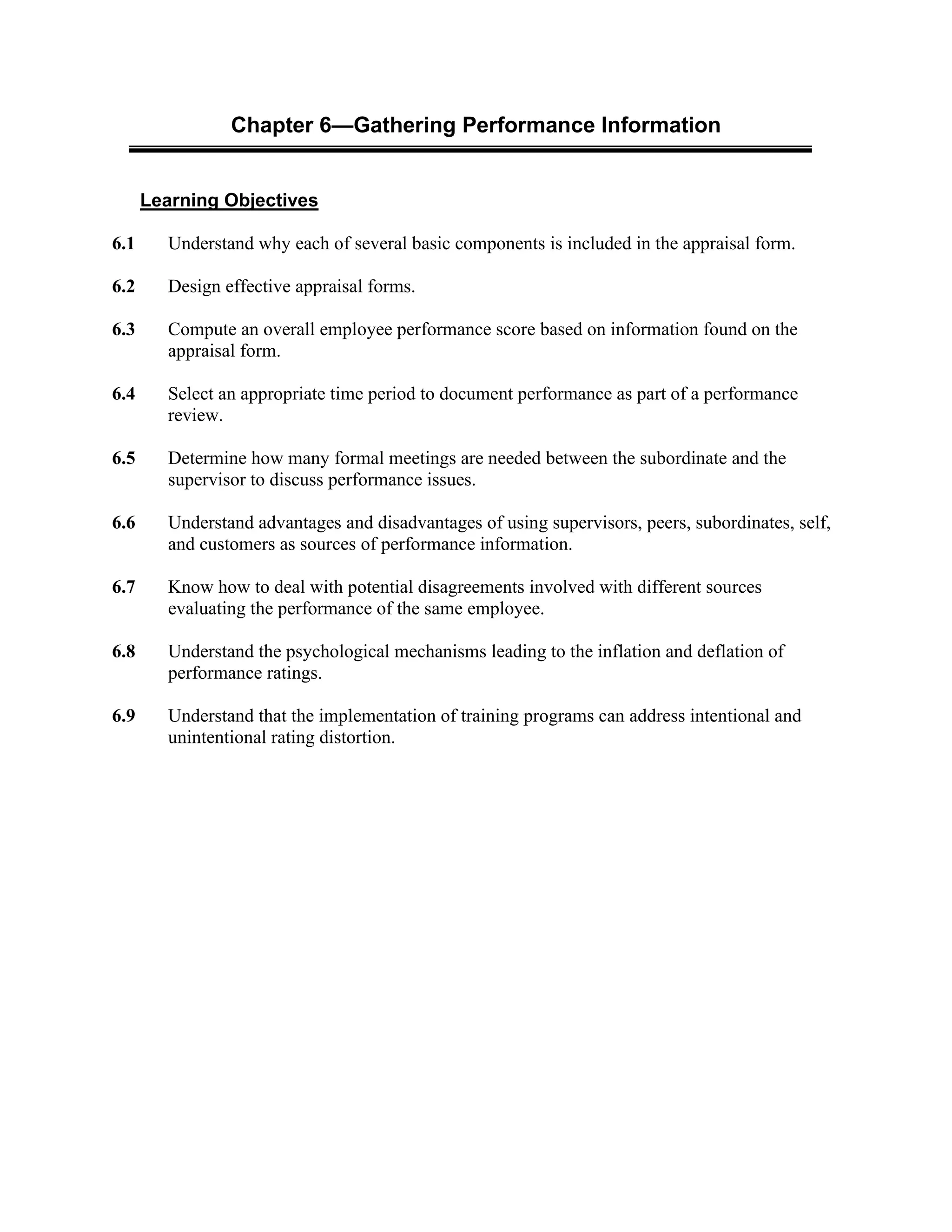 Chapter 6—Gathering Performance Information
Learning Objectives
6.1 Understand why each of several basic components is included in the appraisal form.
6.2 Design effective appraisal forms.
6.3 Compute an overall employee performance score based on information found on the
appraisal form.
6.4 Select an appropriate time period to document performance as part of a performance
review.
6.5 Determine how many formal meetings are needed between the subordinate and the
supervisor to discuss performance issues.
6.6 Understand advantages and disadvantages of using supervisors, peers, subordinates, self,
and customers as sources of performance information.
6.7 Know how to deal with potential disagreements involved with different sources
evaluating the performance of the same employee.
6.8 Understand the psychological mechanisms leading to the inflation and deflation of
performance ratings.
6.9 Understand that the implementation of training programs can address intentional and
unintentional rating distortion.
 