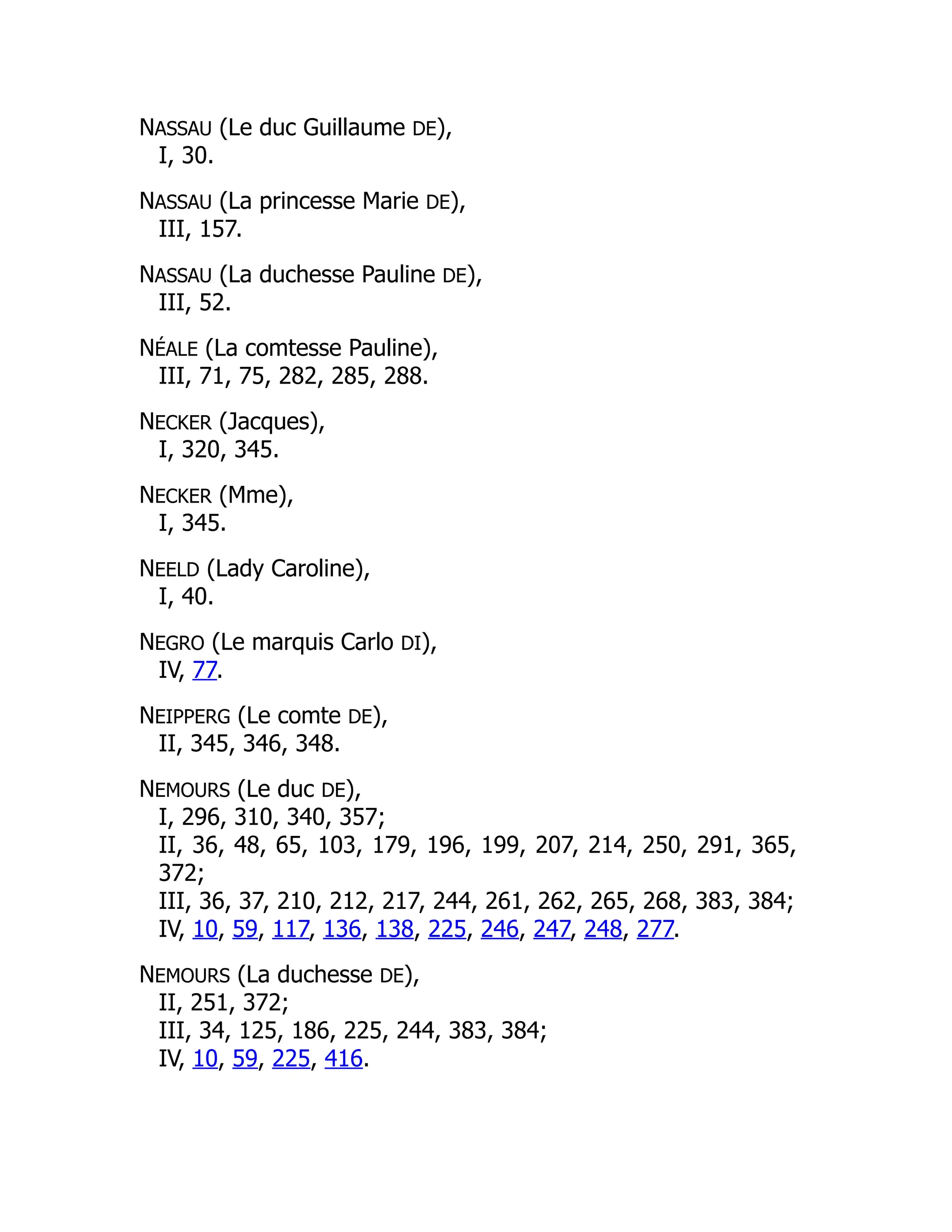 NASSAU (Le duc Guillaume DE),
I, 30.
NASSAU (La princesse Marie DE),
III, 157.
NASSAU (La duchesse Pauline DE),
III, 52.
NÉALE (La comtesse Pauline),
III, 71, 75, 282, 285, 288.
NECKER (Jacques),
I, 320, 345.
NECKER (Mme),
I, 345.
NEELD (Lady Caroline),
I, 40.
NEGRO (Le marquis Carlo DI),
IV, 77.
NEIPPERG (Le comte DE),
II, 345, 346, 348.
NEMOURS (Le duc DE),
I, 296, 310, 340, 357;
II, 36, 48, 65, 103, 179, 196, 199, 207, 214, 250, 291, 365,
372;
III, 36, 37, 210, 212, 217, 244, 261, 262, 265, 268, 383, 384;
IV, 10, 59, 117, 136, 138, 225, 246, 247, 248, 277.
NEMOURS (La duchesse DE),
II, 251, 372;
III, 34, 125, 186, 225, 244, 383, 384;
IV, 10, 59, 225, 416.
 