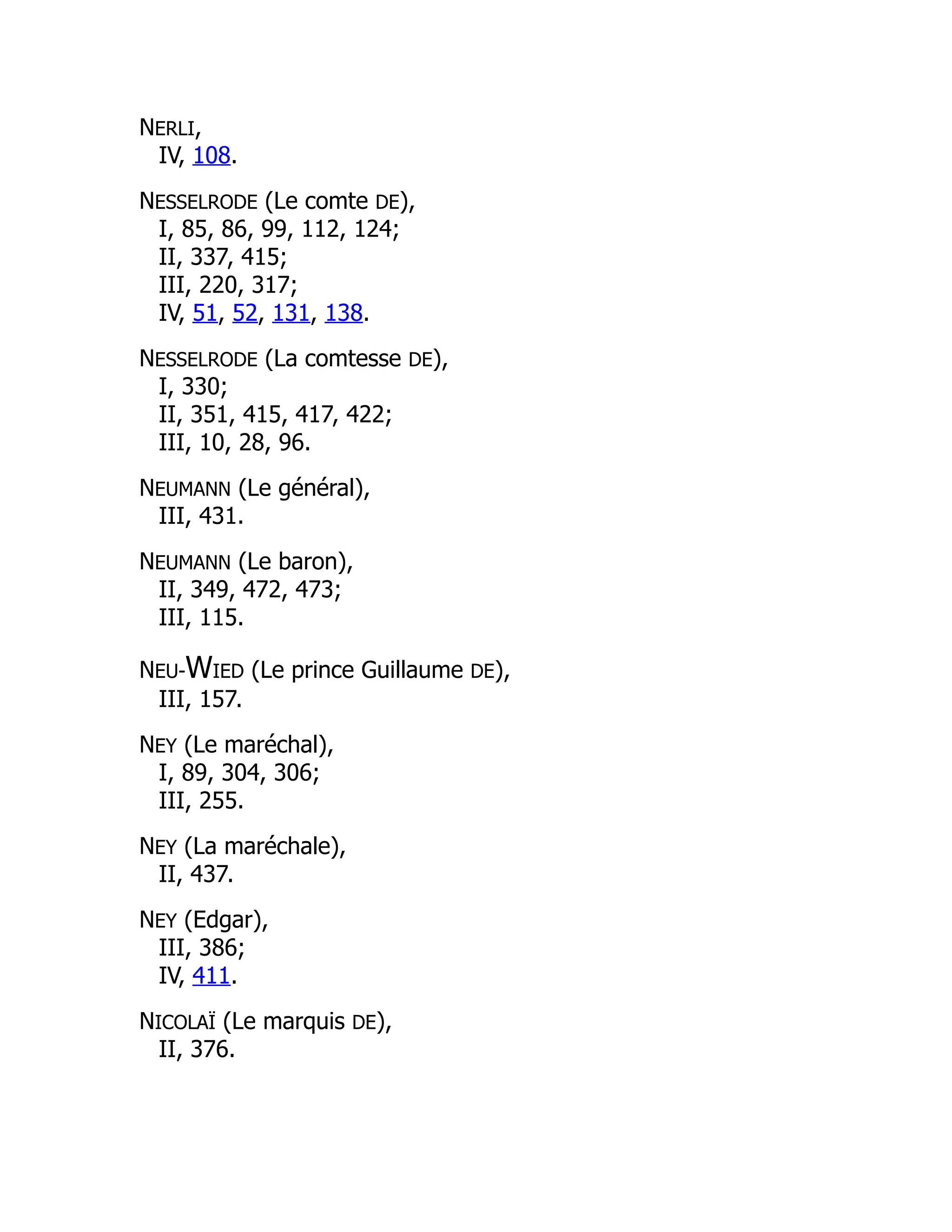 NERLI,
IV, 108.
NESSELRODE (Le comte DE),
I, 85, 86, 99, 112, 124;
II, 337, 415;
III, 220, 317;
IV, 51, 52, 131, 138.
NESSELRODE (La comtesse DE),
I, 330;
II, 351, 415, 417, 422;
III, 10, 28, 96.
NEUMANN (Le général),
III, 431.
NEUMANN (Le baron),
II, 349, 472, 473;
III, 115.
NEU-WIED (Le prince Guillaume DE),
III, 157.
NEY (Le maréchal),
I, 89, 304, 306;
III, 255.
NEY (La maréchale),
II, 437.
NEY (Edgar),
III, 386;
IV, 411.
NICOLAÏ (Le marquis DE),
II, 376.
 