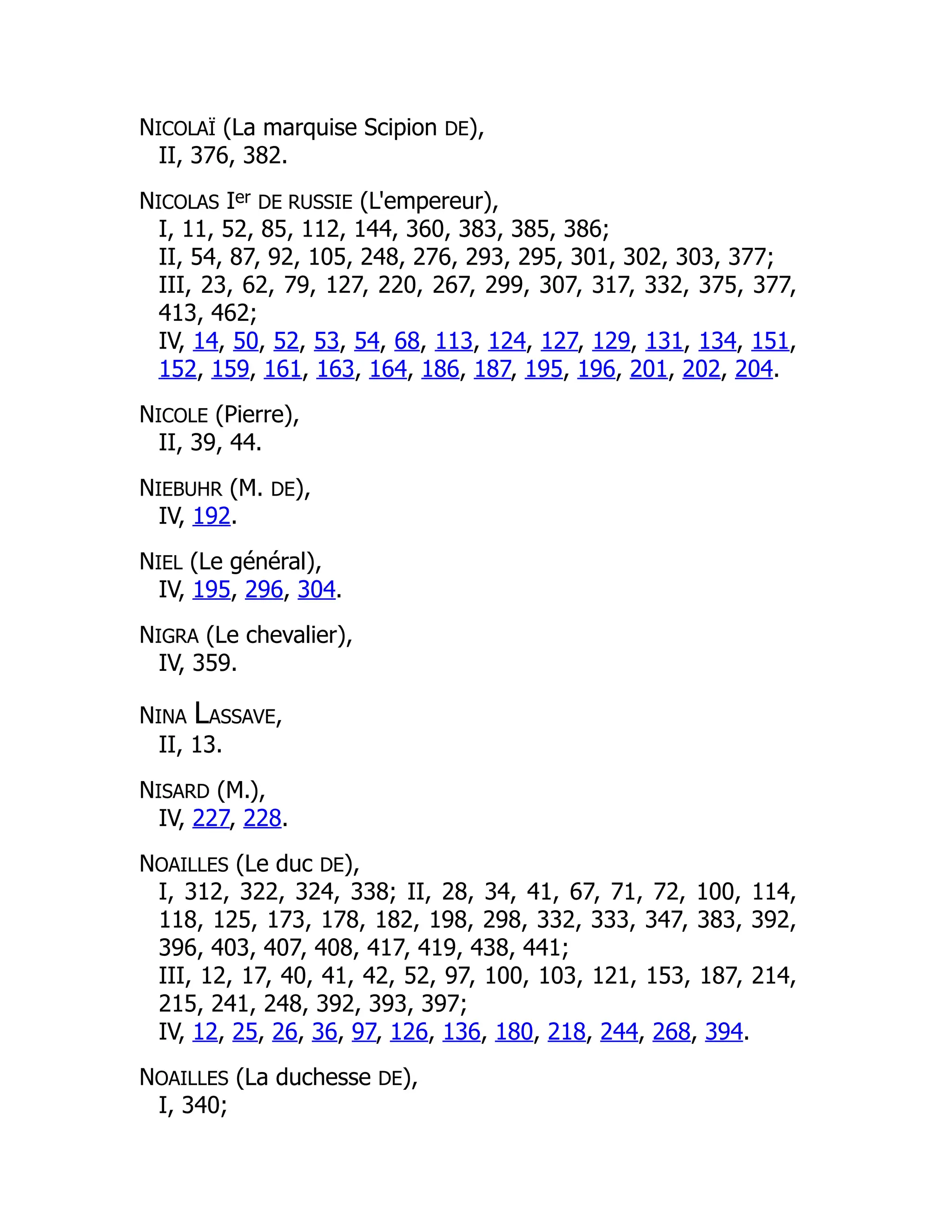 NICOLAÏ (La marquise Scipion DE),
II, 376, 382.
NICOLAS Ier DE RUSSIE (L'empereur),
I, 11, 52, 85, 112, 144, 360, 383, 385, 386;
II, 54, 87, 92, 105, 248, 276, 293, 295, 301, 302, 303, 377;
III, 23, 62, 79, 127, 220, 267, 299, 307, 317, 332, 375, 377,
413, 462;
IV, 14, 50, 52, 53, 54, 68, 113, 124, 127, 129, 131, 134, 151,
152, 159, 161, 163, 164, 186, 187, 195, 196, 201, 202, 204.
NICOLE (Pierre),
II, 39, 44.
NIEBUHR (M. DE),
IV, 192.
NIEL (Le général),
IV, 195, 296, 304.
NIGRA (Le chevalier),
IV, 359.
NINA LASSAVE,
II, 13.
NISARD (M.),
IV, 227, 228.
NOAILLES (Le duc DE),
I, 312, 322, 324, 338; II, 28, 34, 41, 67, 71, 72, 100, 114,
118, 125, 173, 178, 182, 198, 298, 332, 333, 347, 383, 392,
396, 403, 407, 408, 417, 419, 438, 441;
III, 12, 17, 40, 41, 42, 52, 97, 100, 103, 121, 153, 187, 214,
215, 241, 248, 392, 393, 397;
IV, 12, 25, 26, 36, 97, 126, 136, 180, 218, 244, 268, 394.
NOAILLES (La duchesse DE),
I, 340;
 