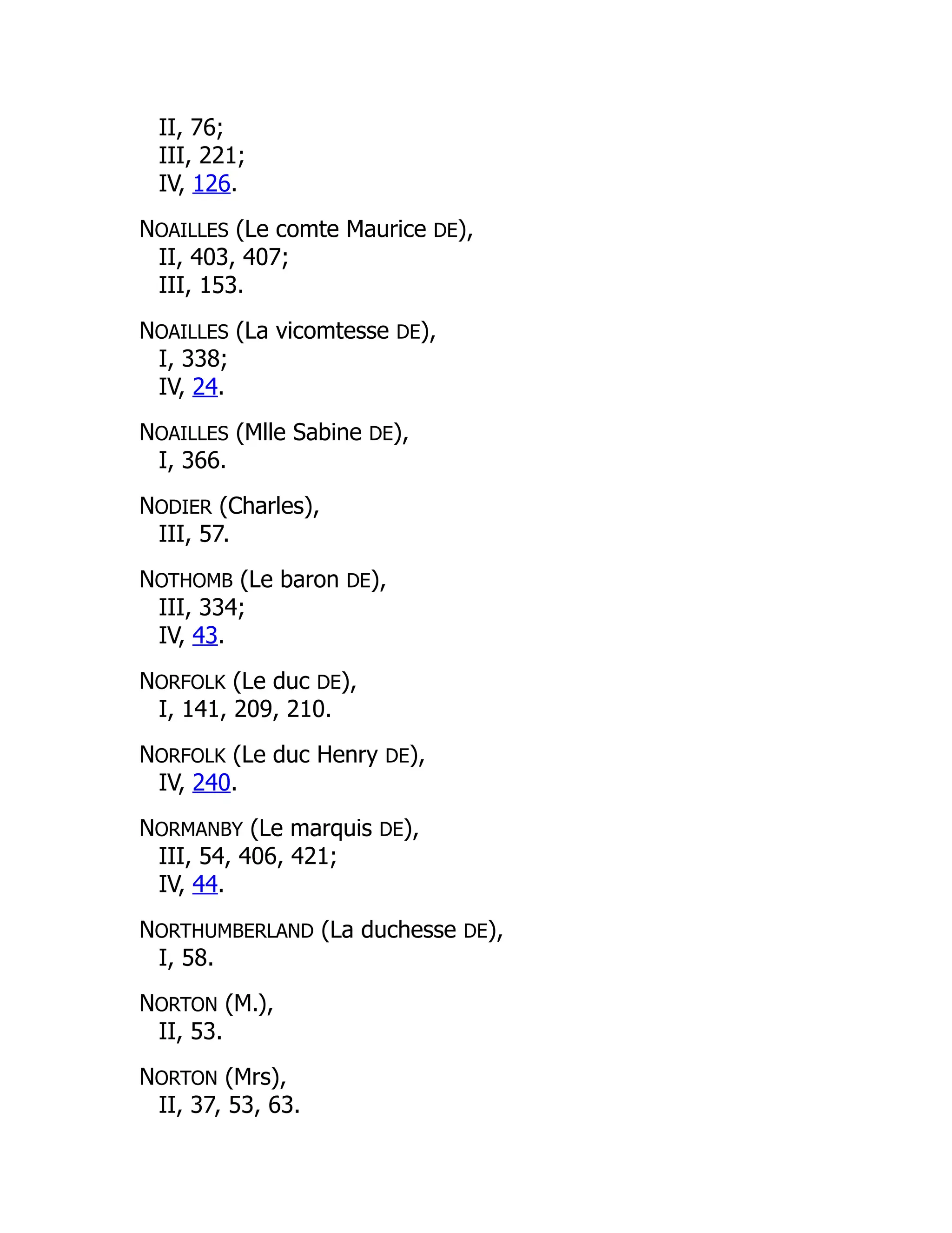 II, 76;
III, 221;
IV, 126.
NOAILLES (Le comte Maurice DE),
II, 403, 407;
III, 153.
NOAILLES (La vicomtesse DE),
I, 338;
IV, 24.
NOAILLES (Mlle Sabine DE),
I, 366.
NODIER (Charles),
III, 57.
NOTHOMB (Le baron DE),
III, 334;
IV, 43.
NORFOLK (Le duc DE),
I, 141, 209, 210.
NORFOLK (Le duc Henry DE),
IV, 240.
NORMANBY (Le marquis DE),
III, 54, 406, 421;
IV, 44.
NORTHUMBERLAND (La duchesse DE),
I, 58.
NORTON (M.),
II, 53.
NORTON (Mrs),
II, 37, 53, 63.
 