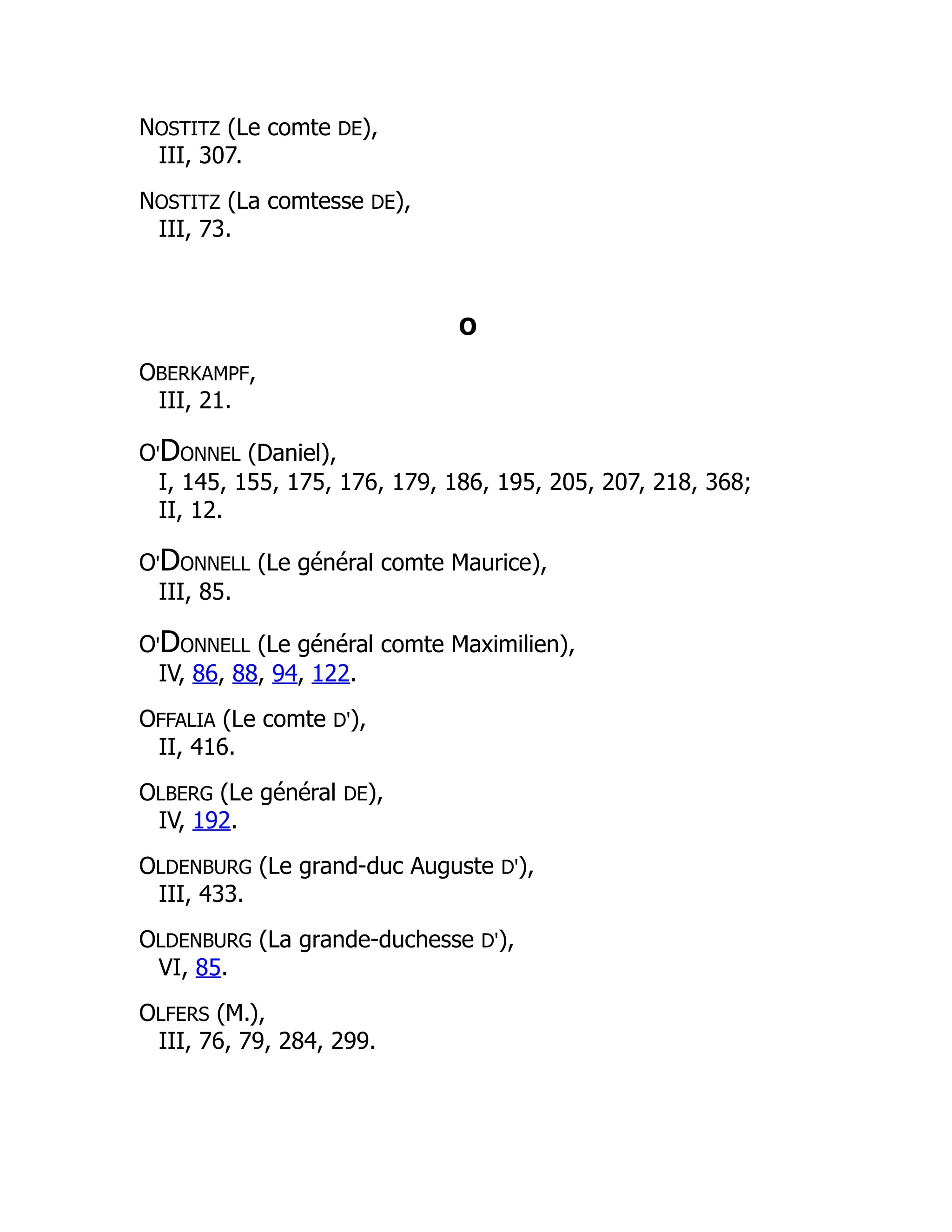 NOSTITZ (Le comte DE),
III, 307.
NOSTITZ (La comtesse DE),
III, 73.
O
OBERKAMPF,
III, 21.
O'DONNEL (Daniel),
I, 145, 155, 175, 176, 179, 186, 195, 205, 207, 218, 368;
II, 12.
O'DONNELL (Le général comte Maurice),
III, 85.
O'DONNELL (Le général comte Maximilien),
IV, 86, 88, 94, 122.
OFFALIA (Le comte D'),
II, 416.
OLBERG (Le général DE),
IV, 192.
OLDENBURG (Le grand-duc Auguste D'),
III, 433.
OLDENBURG (La grande-duchesse D'),
VI, 85.
OLFERS (M.),
III, 76, 79, 284, 299.
 