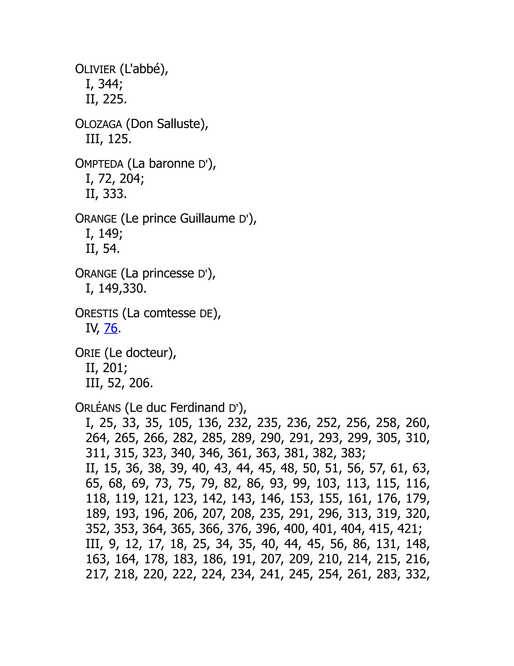 OLIVIER (L'abbé),
I, 344;
II, 225.
OLOZAGA (Don Salluste),
III, 125.
OMPTEDA (La baronne D'),
I, 72, 204;
II, 333.
ORANGE (Le prince Guillaume D'),
I, 149;
II, 54.
ORANGE (La princesse D'),
I, 149,330.
ORESTIS (La comtesse DE),
IV, 76.
ORIE (Le docteur),
II, 201;
III, 52, 206.
ORLÉANS (Le duc Ferdinand D'),
I, 25, 33, 35, 105, 136, 232, 235, 236, 252, 256, 258, 260,
264, 265, 266, 282, 285, 289, 290, 291, 293, 299, 305, 310,
311, 315, 323, 340, 346, 361, 363, 381, 382, 383;
II, 15, 36, 38, 39, 40, 43, 44, 45, 48, 50, 51, 56, 57, 61, 63,
65, 68, 69, 73, 75, 79, 82, 86, 93, 99, 103, 113, 115, 116,
118, 119, 121, 123, 142, 143, 146, 153, 155, 161, 176, 179,
189, 193, 196, 206, 207, 208, 235, 291, 296, 313, 319, 320,
352, 353, 364, 365, 366, 376, 396, 400, 401, 404, 415, 421;
III, 9, 12, 17, 18, 25, 34, 35, 40, 44, 45, 56, 86, 131, 148,
163, 164, 178, 183, 186, 191, 207, 209, 210, 214, 215, 216,
217, 218, 220, 222, 224, 234, 241, 245, 254, 261, 283, 332,
 