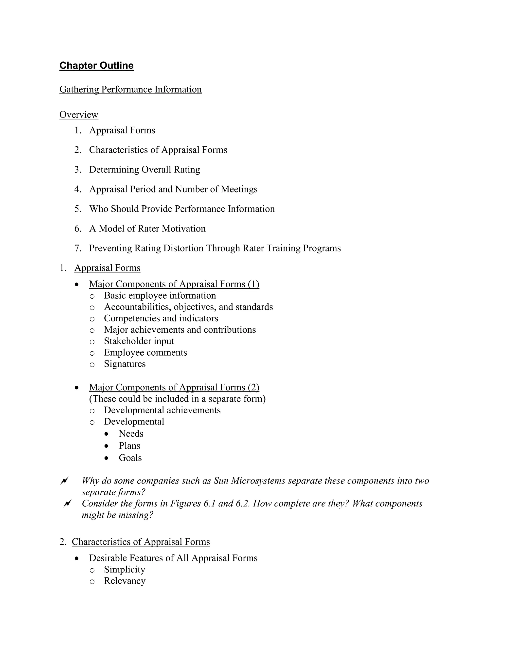 Chapter Outline
Gathering Performance Information
Overview
1. Appraisal Forms
2. Characteristics of Appraisal Forms
3. Determining Overall Rating
4. Appraisal Period and Number of Meetings
5. Who Should Provide Performance Information
6. A Model of Rater Motivation
7. Preventing Rating Distortion Through Rater Training Programs
1. Appraisal Forms
• Major Components of Appraisal Forms (1)
o Basic employee information
o Accountabilities, objectives, and standards
o Competencies and indicators
o Major achievements and contributions
o Stakeholder input
o Employee comments
o Signatures
• Major Components of Appraisal Forms (2)
(These could be included in a separate form)
o Developmental achievements
o Developmental
• Needs
• Plans
• Goals
 Why do some companies such as Sun Microsystems separate these components into two
separate forms?
 Consider the forms in Figures 6.1 and 6.2. How complete are they? What components
might be missing?
2. Characteristics of Appraisal Forms
• Desirable Features of All Appraisal Forms
o Simplicity
o Relevancy
 