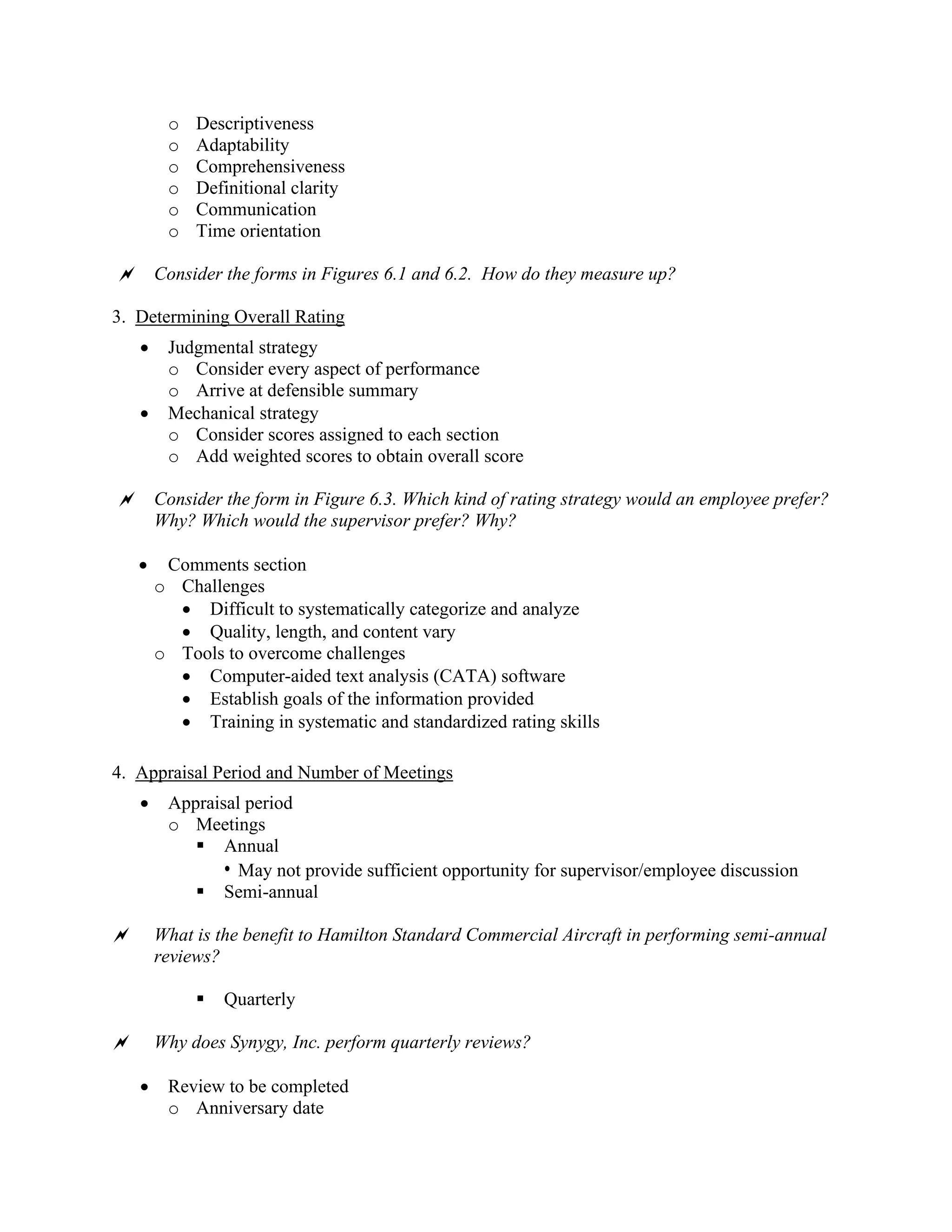 o Descriptiveness
o Adaptability
o Comprehensiveness
o Definitional clarity
o Communication
o Time orientation
 Consider the forms in Figures 6.1 and 6.2. How do they measure up?
3. Determining Overall Rating
• Judgmental strategy
o Consider every aspect of performance
o Arrive at defensible summary
• Mechanical strategy
o Consider scores assigned to each section
o Add weighted scores to obtain overall score
 Consider the form in Figure 6.3. Which kind of rating strategy would an employee prefer?
Why? Which would the supervisor prefer? Why?
• Comments section
o Challenges
• Difficult to systematically categorize and analyze
• Quality, length, and content vary
o Tools to overcome challenges
• Computer-aided text analysis (CATA) software
• Establish goals of the information provided
• Training in systematic and standardized rating skills
4. Appraisal Period and Number of Meetings
• Appraisal period
o Meetings
▪ Annual
• May not provide sufficient opportunity for supervisor/employee discussion
▪ Semi-annual
 What is the benefit to Hamilton Standard Commercial Aircraft in performing semi-annual
reviews?
▪ Quarterly
 Why does Synygy, Inc. perform quarterly reviews?
• Review to be completed
o Anniversary date
 