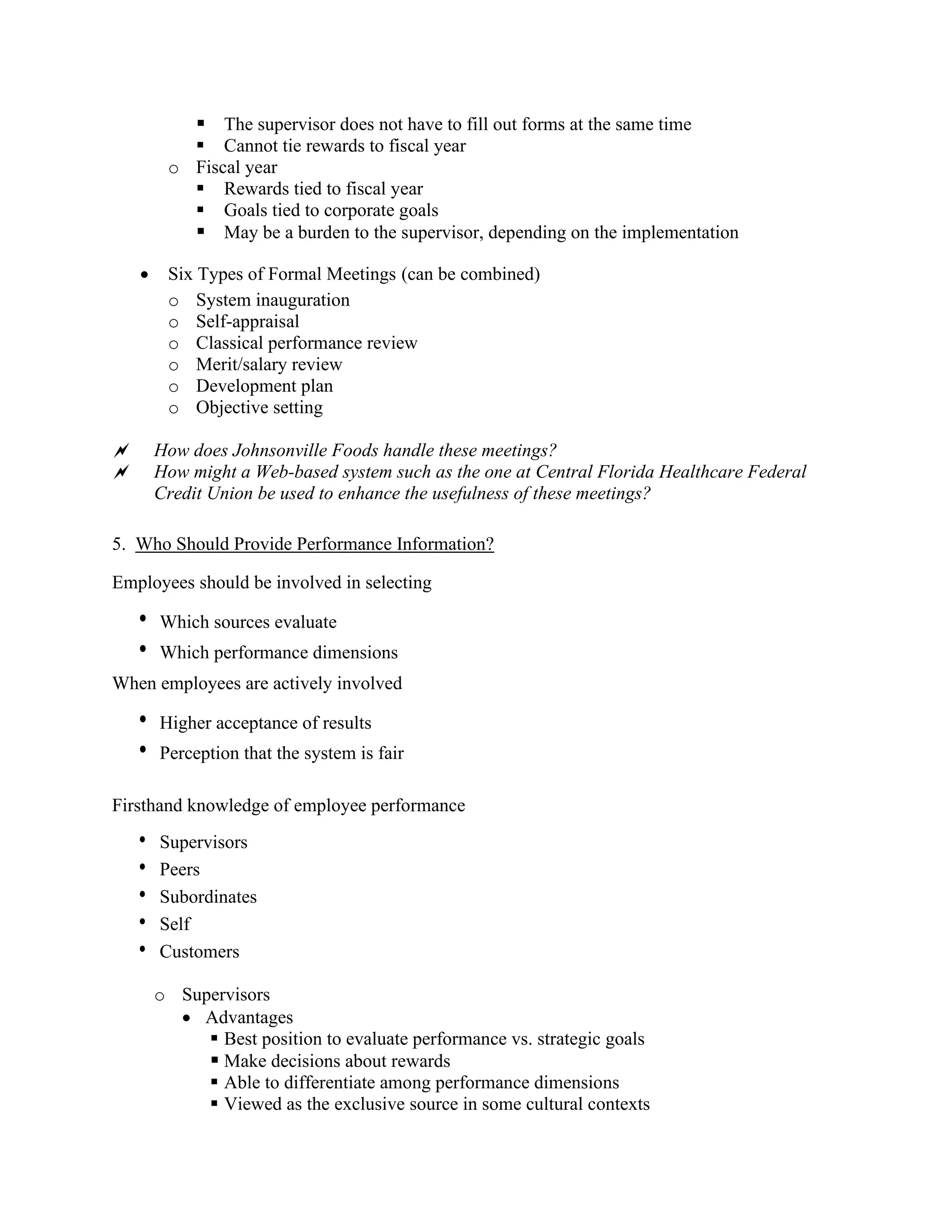 ▪ The supervisor does not have to fill out forms at the same time
▪ Cannot tie rewards to fiscal year
o Fiscal year
▪ Rewards tied to fiscal year
▪ Goals tied to corporate goals
▪ May be a burden to the supervisor, depending on the implementation
• Six Types of Formal Meetings (can be combined)
o System inauguration
o Self-appraisal
o Classical performance review
o Merit/salary review
o Development plan
o Objective setting
 How does Johnsonville Foods handle these meetings?
 How might a Web-based system such as the one at Central Florida Healthcare Federal
Credit Union be used to enhance the usefulness of these meetings?
5. Who Should Provide Performance Information?
Employees should be involved in selecting
• Which sources evaluate
• Which performance dimensions
When employees are actively involved
• Higher acceptance of results
• Perception that the system is fair
Firsthand knowledge of employee performance
• Supervisors
• Peers
• Subordinates
• Self
• Customers
o Supervisors
• Advantages
▪ Best position to evaluate performance vs. strategic goals
▪ Make decisions about rewards
▪ Able to differentiate among performance dimensions
▪ Viewed as the exclusive source in some cultural contexts
 