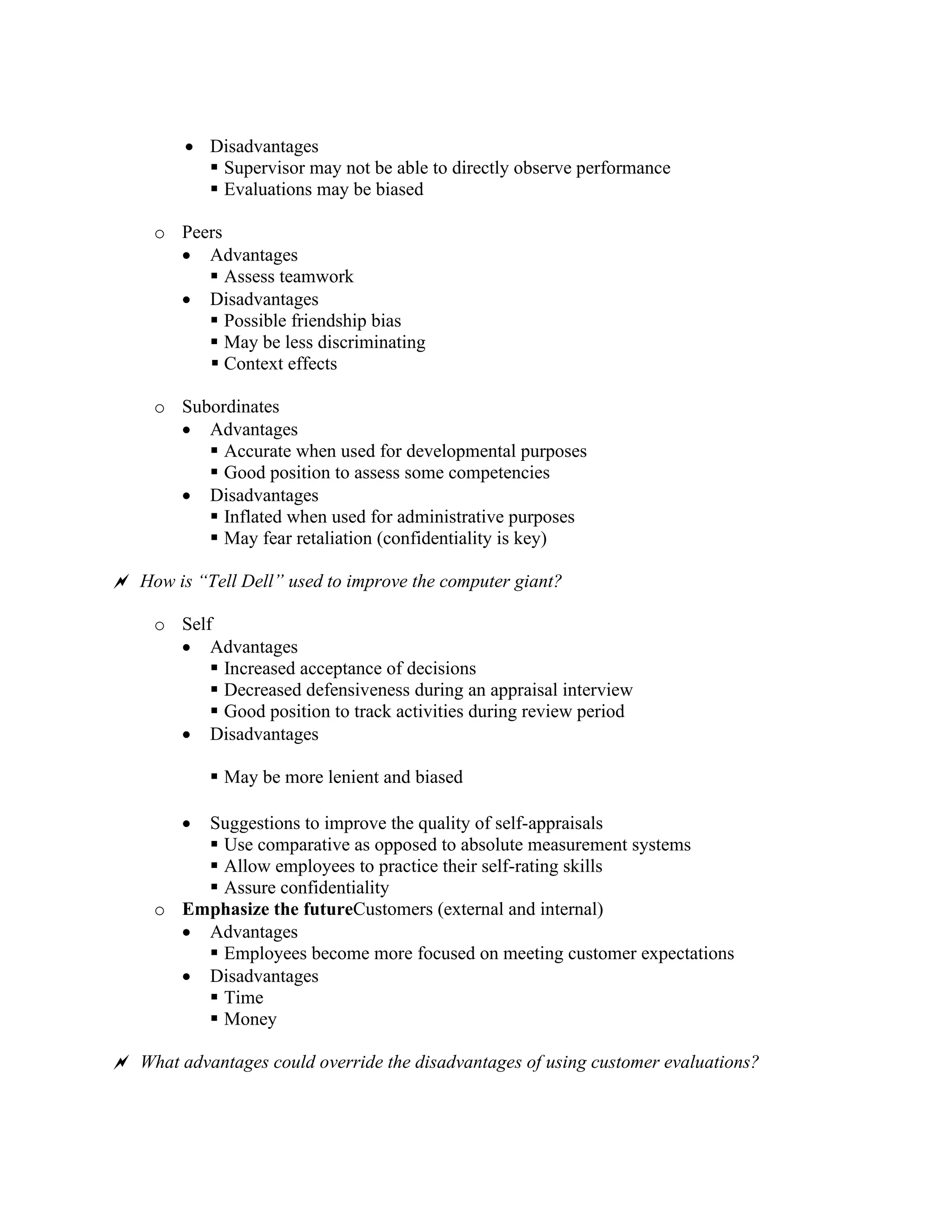 • Disadvantages
▪ Supervisor may not be able to directly observe performance
▪ Evaluations may be biased
o Peers
• Advantages
▪ Assess teamwork
• Disadvantages
▪ Possible friendship bias
▪ May be less discriminating
▪ Context effects
o Subordinates
• Advantages
▪ Accurate when used for developmental purposes
▪ Good position to assess some competencies
• Disadvantages
▪ Inflated when used for administrative purposes
▪ May fear retaliation (confidentiality is key)
 How is “Tell Dell” used to improve the computer giant?
o Self
• Advantages
▪ Increased acceptance of decisions
▪ Decreased defensiveness during an appraisal interview
▪ Good position to track activities during review period
• Disadvantages
▪ May be more lenient and biased
• Suggestions to improve the quality of self-appraisals
▪ Use comparative as opposed to absolute measurement systems
▪ Allow employees to practice their self-rating skills
▪ Assure confidentiality
o Emphasize the futureCustomers (external and internal)
• Advantages
▪ Employees become more focused on meeting customer expectations
• Disadvantages
▪ Time
▪ Money
 What advantages could override the disadvantages of using customer evaluations?
 