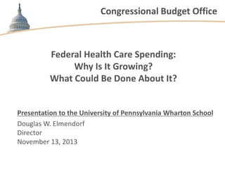 Congressional Budget Office

Federal Health Care Spending:
Why Is It Growing?
What Could Be Done About It?

Presentation to the University of Pennsylvania Wharton School
Douglas W. Elmendorf
Director
November 13, 2013

 