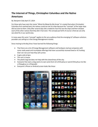 The Internet of Things, Christopher Columbus and the Native
Americans
By: Benjamin Daly April 27, 2014
For those who have seen the movie "What the Bleep Do We Know" it is stated that when Christopher
Columbus first reached land, the natives could not see his ships because the “concept” of the large ships
did not exist to them. Only after several days did a medicine man first see the ships and then showed
each of the other natives that they did in fact exist. The concept put forth of course is that we can only
see what fits in our world view.
In many ways this same “concept” applies to the very audience that the emerging IoT software solutions
providers are selling to in the Energy Management market.
Since moving to the Bay Area I have learned the following things:
 That there are a lot of Energy Management software and hardware startup companies with
some really weak and incomplete offerings that have successfully received Seed or VC funding
that I am not sure how they will survive.
 It gets cold at 4pm.
 The rent is insane.
 The plastic bag law does not help with the cleansliness of the city.
 Everyone that owns a dog seems to own some form of a Chihuahua or weird Chihuahua mix like
a Chipughua or a Chipoodel.
 Everyone’s iPhone or Android screen looks like these-
 