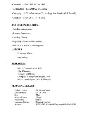•Duration : Feb-2015 To Oct 2015.
•Designation : Back Office Executive
•Company : UTI Infrastructure Technology And Service (C.P Branch)
•Duration : Nov-2015 To Till Date
JOB RESPONSIBILITIES:-
•Data Entry & operating
•Scanning Documents
•Handling Clients
•Preparing Sales record Day to Day.
•Send the MIS Report to concern person.
HOBBIES
•Listening Music,
•net surfing
STRENGTHS
•Good Communication Skill
•Hard Working
•Sincere, and Honest
•30 Speed in computer typing in 2 min
•Good knowledge of Excel & Ms word
PERSONAL DETAILS
Father’s Name : Sh. Deep Chand
Date of Birth : 29-08-1990
Sex : Male
Material Status : Single
Nationality : Indian
Language Known : Hindi & English
Address : H NO-212, Block-19 Kalyanpuri Delhi-110091
 