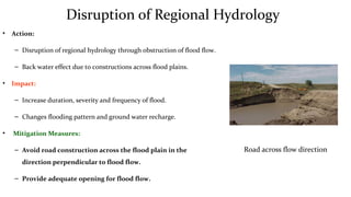 Disruption of Regional Hydrology
• Action:
– Disruption of regional hydrology through obstruction of flood flow.
– Back water effect due to constructions across flood plains.
• Impact:
– Increase duration, severity and frequency of flood.
– Changes flooding pattern and ground water recharge.
• Mitigation Measures:
– Avoid road construction across the flood plain in the
direction perpendicular to flood flow.
– Provide adequate opening for flood flow.
Road across flow direction
 