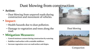 Dust blowing from construction
• Action:
– Dust blowing from unpaved roads during
construction and movement of vehicles.
• Impact:
– Health hazards due to dust pollution.
– Damage to vegetation and trees along the
road.
• Mitigation Measures:
– Control moisture content during construction by watering.
– Stabilize road surface with a suitable stabilizer.
– Increase vegetation cover on road surface and slopes.
Dust blowing
Compaction
 