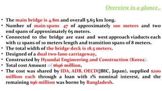 • The main bridge is 4.8m and overall 5.63 km long.
• Number of main spans 47 of approximately 100 meters and two
end spans of approximately 65 meters.
• Connected to the bridge are east and west approach viaducts each
with 12 spans of 10 meters length and transition spans of 8 meters.
• The total width of the bridge deck is 18.5 meters.
• Designed of a dual two-lane carriageway,
• Constructed by Hyundai Engineering and Construction (Korea).
• Total cost Amount of $696 million,
• The cost was shared by IDA, ADB, OECD(JBIC, Japan), supplied $200
million each through a loan with 1% nominal interest, and the
remaining $96 million was borne by Bangladesh.
Overview in a glance..
 