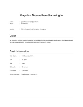 Gayathra Nayanathara Ranasinghe
E-mail : gayathra.akash123@gmail.com
Phone : 0710460272
Address : 39/11, Kompayahena, Panagoda, Homagama
Vision
My vision is to combine different knowledge I’ve gathered throughout my life and deliver service which will drive me to
be a part of the top leading members of the Automotive Engineering industry.
Basic Information
Date of birth : 14th November 1991.
Age : 24 years.
Sex : male
Nationality : Sri Lankan
Civil Status : Unmarried
School Attended : Royal College – Colombo 07.
 