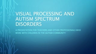 VISUAL PROCESSING AND
AUTISM SPECTRUM
DISORDERS
A PRESENTATION FOR TEACHERS AND OTHER PROFESSIONALS WHO
WORK WITH CHILDREN IN THE AUTISM COMMUNITY
 