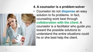 4. A counselor is a problem-solver
• Counselor do not dispense an easy
solution to fix problems. In fact,
counseling work best through
collaboration with the client. A
counselor is a facilitator who guide you
toward the possible solutions to
understand the entire situations could
he or she best help the client.
 