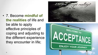 • 7. Become mindful of
the realities of life and
be able to apply
effective principles of
coping and adjusting to
the different experience
they encounter in life;
 