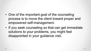• One of the important goal of the counseling
process is to move the client toward proper and
empowered self-management.
• If you seek counseling so that can get immediate
solutions to your problems, you might feel
disappointed in your guidance visit.
 