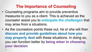 The Importance of Counseling
• Counseling programs aim to provide preventive
measures to you as a client. This is achieved as the
counselor assist you to anticipate the challenges that
may arise from a situations.
• As the counselors points these out, he or she will then
discuss and provide guidelines about how you
may properly deal with these situations. In doing so,
you can function better by being wiser in choosing
your decision
 