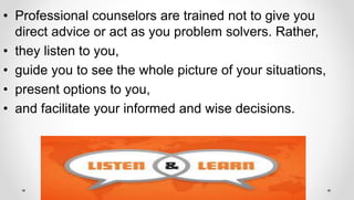 • Professional counselors are trained not to give you
direct advice or act as you problem solvers. Rather,
• they listen to you,
• guide you to see the whole picture of your situations,
• present options to you,
• and facilitate your informed and wise decisions.
 