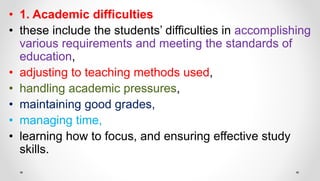 • 1. Academic difficulties
• these include the students’ difficulties in accomplishing
various requirements and meeting the standards of
education,
• adjusting to teaching methods used,
• handling academic pressures,
• maintaining good grades,
• managing time,
• learning how to focus, and ensuring effective study
skills.
 