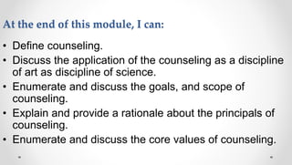 At the end of this module, I can:
• Define counseling.
• Discuss the application of the counseling as a discipline
of art as discipline of science.
• Enumerate and discuss the goals, and scope of
counseling.
• Explain and provide a rationale about the principals of
counseling.
• Enumerate and discuss the core values of counseling.
 