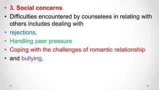 • 3. Social concerns
• Difficulties encountered by counselees in relating with
others includes dealing with
• rejections,
• Handling peer pressure
• Coping with the challenges of romantic relationship
• and bullying.
 
