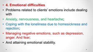 • 4. Emotional difficulties
• Problems related to clients’ emotions include dealing
with
• Anxiety, nervousness, and heartache;
• Coping with the loneliness due to homesickness and
rejection;
• Managing negative emotions, such as depression,
anger. And fear;
• And attaining emotional stability.
 