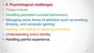 • 5. Psychological challenges
• These include
• Handling persistent suicidal behaviours;
• Managing some forms of addiction such as smoking,
drinking, and computer gaming;
• Dealing with eating or sleeping problems;
• Understanding one’s identity;
• Handling painful experience.
 