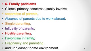 • 6. Family problems
• Clients’ primary concerns usually involve
• separation of parents,
• Absence of parents due to work abroad,
• Single parenting,
• Infidelity of parents,
• Hostile parenting,
• Favoritism in family,
• Pregnancy and parenting,
• and unpleasant home environment
 