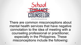 There are common misconceptions about
mental health services that have negative
connotation to the idea of meeting with a
counseling professional or practitioner,
especially in the Philippines. These
misconceptions include the following:
 