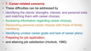 • 7. Career-related concerns
• These difficulties can be addressed by
• identifying the clients’ strengths, interest, and personal traits
and matching them with career choices;
• Accessing information regarding career choices;
• Reconciling personal career choices with those of family
members;
• Identifying unclear career goals and lack of career plans;
• Preparing for job application;
• and attaining job satisfaction (Hurlock, 1980)
 