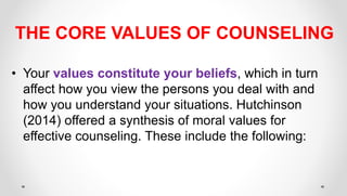 THE CORE VALUES OF COUNSELING
• Your values constitute your beliefs, which in turn
affect how you view the persons you deal with and
how you understand your situations. Hutchinson
(2014) offered a synthesis of moral values for
effective counseling. These include the following:
 