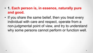 • 1. Each person is, in essence, naturally pure
and good.
• If you share the same belief, then you treat every
individual with care and respect, operate from a
non-judgmental point of view, and try to understand
why some persons cannot perform or function well.
 