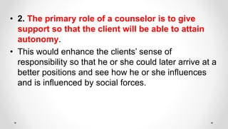 • 2. The primary role of a counselor is to give
support so that the client will be able to attain
autonomy.
• This would enhance the clients’ sense of
responsibility so that he or she could later arrive at a
better positions and see how he or she influences
and is influenced by social forces.
 