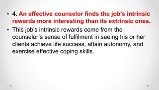 • 4. An effective counselor finds the job’s intrinsic
rewards more interesting than its extrinsic ones.
• This job’s intrinsic rewards come from the
counselor’s sense of fulfilment in seeing his or her
clients achieve life success, attain autonomy, and
exercise effective coping skills.
 