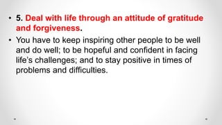 • 5. Deal with life through an attitude of gratitude
and forgiveness.
• You have to keep inspiring other people to be well
and do well; to be hopeful and confident in facing
life’s challenges; and to stay positive in times of
problems and difficulties.
 
