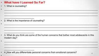 • What have I Learned So Far?
• 1. What is counseling?
• ___________________________________________________________________________
___________________________________________________________________________
___________________________________________________________________________
________________________
• 2. What is the importance of counseling?
• ___________________________________________________________________________
___________________________________________________________________________
___________________________________________________________________________
________________________
• 3. What do you think are some of the human concerns that bother most adolescents in this
modern day?
• ___________________________________________________________________________
___________________________________________________________________________
___________________________________________________________________________
________________________
• 4. How will you differentiate personal concerns from emotional concerns?
 