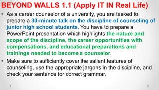 BEYOND WALLS 1.1 (Apply IT IN Real Life)
• As a career counselor of a university, you are tasked to
prepare a 30-minute talk on the discipline of counseling of
junior high school students. You have to prepare a
PowerPoint presentation which highlights the nature and
scope of the discipline, the career opportunities with
compensations, and educational preparations and
trainings needed to become a counselor.
• Make sure to sufficiently cover the salient features of
counseling, use the appropriate jargons in the discipline, and
check your sentence for correct grammar.
 