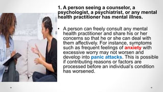 1. A person seeing a counselor, a
psychologist, a psychiatrist, or any mental
health practitioner has mental illnes.
• A person can freely consult any mental
health practitioner and share his or her
concerns so that he or she can deal with
them affectively. For instance, symptoms
such as frequent feelings of anxiety with
excessive worry may not worsen and
develop into panic attacks. This is possible
if contributing reasons or factors are
processed before an individual’s condition
has worsened.
 