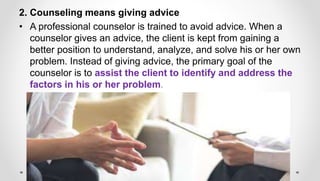 2. Counseling means giving advice
• A professional counselor is trained to avoid advice. When a
counselor gives an advice, the client is kept from gaining a
better position to understand, analyze, and solve his or her own
problem. Instead of giving advice, the primary goal of the
counselor is to assist the client to identify and address the
factors in his or her problem.
 