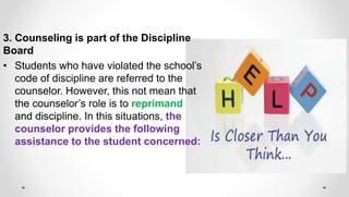 3. Counseling is part of the Discipline
Board
• Students who have violated the school’s
code of discipline are referred to the
counselor. However, this not mean that
the counselor’s role is to reprimand
and discipline. In this situations, the
counselor provides the following
assistance to the student concerned:
 