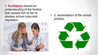 • 2. reorientation of the school
policies,
1. facilitation toward an
understanding of the factors
that caused him or her to
disobey school rules and
regulation,
 