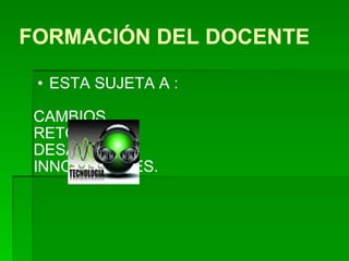 FORMACIÓN DEL DOCENTE ESTA SUJETA A : CAMBIOS RETOS  DESAFIOS INNOVACIONES.  