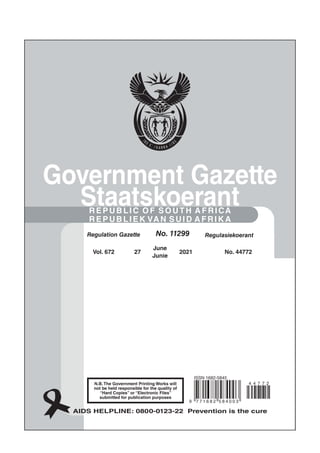 No. 10177
Regulation Gazette Regulasiekoerant
N.B.The Government Printing Works will
not be held responsible for the quality of
“Hard Copies” or “Electronic Files”
submitted for publication purposes
AIDS HELPLINE: 0800-0123-22 Prevention is the cure
Government Gazette
Staatskoerant
REPUBLIC OF SOUTH AFRICA
REPUBLIEK VAN SUID AFRIK A
Vol. 672 27
June
Junie
No. 44772
2021
Regulation Gazette Regulasiekoerant
No. 11299
9 7 7 1 6 8 2 5 8 4 0 0 3
4 4 7 7 2
iSSN 1682-5845
 