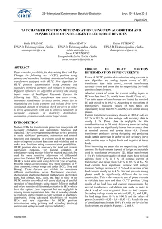 23rd International Conference on Electricity Distribution Lyon, 15-18 June 2015
Paper 0029
CIRED 2015 1/4
TAP CHANGER POSITION DETERMINATION USING NEW ALGORITHM AND
POSSIBILITIES OF INTELLIGENT ELECTRONIC DEVICES
Siniša SPREMIĆ Mileta SENTIN Dušan PETROVIĆ
EPS-P.D. Elektrovojvodina - Serbia EPS-P.D. Elektrovojvodina - Serbia EPS-P.D. Elektrovojvodina - Serbia
sinisa.spremic@ev.rs mileta.sentin@ev.rs dusan.petrovic@su.ev.rs
Zoran RISTANOVIĆ
Energotehnika Južna Bačka - Serbia
zoran.ristanovic@entjuba.rs
ABSTRACT
Paper consider possibility for determining On-Load Tap
Changer (in following text: OLTC) position using
primary and secondary (tertiary) currents and voltages of
transformers equipped with OLTC. New algorithm for
OLTC position determination using primary and
secondary (tertiary) currents and voltages is presented.
Different influences on algorithm accuracy like analog
inputs errors of Intelligent Electronic Devices (in
following text: IED), transformer turn ratio errors,
instrument transformers accuracy errors, errors due to
magnetizing (no load) currents and voltage drop were
considered. Results of practical check are given in order
to prove applicability with aim to improve reliability in
particular segments of electricity distribution:
automation, protection and control (supervision).
INTRODUCTION
Modern IEDs for transformers protection incorporate all
necessary protection and automation functions and
signaling. They are programming devices so it is possible
to make additional protection, automation and control
functions and signaling or existent could be expand in
order to improve existent functions and reliability and to
make new functions using communication possibilities.
OLTC position data is necessary for local and remote
supervision purposes, for parallel operation of
transformers using master-follower method and could be
used for more sensitive adjustment of differential
protection. Existent OLTC position data is obtained from
OLTC`s motor drive unit using different types of output.
Possible outputs are resistance, mA (more common) or V
(less common), contact range and codes (BCD, Grey and
Binary). Those devices are reliable but sometimes
different malfunctions occur. Mechanical, electrical,
chemical and electromechanical malfunctions like broken
parts, bad contact, rust, stain, etc. lead to false or no
OLTC position data which will cause blocking of parallel
operation of transformers using master-follower method
and to less sensitive differential protection in IEDs which
have this option. Less important but not negligible is
missing remote supervision data. One of nowadays trends
is reliability improvement in every segment of electricity
distribution. Using advanced possibilities of modern
IEDs and new algorithm for OLTC position
determination using primary and secondary (tertiary)
currents and voltages could improve reliability.
ERRORS OF OLTC POSITION
DETERMINATION USING CURRENTS
Errors of OLTC position determination using currents in
new algorithm are analog inputs errors of IED,
transformer turn ratio errors, current transformers
accuracy errors and errors due to magnetizing (no load)
currents of transformers.
Absolute values of errors for current analog inputs in
IEDs are less than 1 %, mostly lower than 0,5 % up to In.
Turn ratio errors of transformers are limited by standard
[1] and should be in 0,5 %. According to test reports of
transformers, measured values of turn ratios are
significantly lower than 0,5 % and they are similar among
phases.
Current transformers accuracy classes at 110 kV side are
0,2 % or 0,5 %. At low voltage side accuracy class is
mostly 1 %. Phase class is negligible for this
consideration (up to 30 min). Accuracy errors according
to test reports are significantly lower than accuracy class
at nominal current and power factor 0,8. Current
transformer producers during designing and producing
made certain correction in order to shift accuracy curve
with positive error at higher loads and negative at lower
loads.
Most interesting are errors due to magnetizing (no load)
currents. No load currents depend of design and materials
used in transformer production [2]. Older transformers
110/x kV with poorer quality of steel sheets have no load
currents from 1 % to 3 % of nominal current of
transformer and newer from 0,2 % to 0,5 % at Un. No
load currents have significant increase with voltage
increase. Voltage increase of 10 % lead to increase of no
load currents mostly up to 4 %. No load currents among
phases could be significantly different due to core
construction. This is the reason to use all phase currents
to calculate turn ratio and thus OLTC position. Using
results of no load loss and current measurements for
several transformers, calculation was made in order to
check level of error originated from no load currents.
Secondary voltage values are set to 0,9Un, Un and 1,1Un
for load range from 10 % to 100 % and for values of
power factor (0,8 – 0,85 – 0,9 – 0,95 – 1). Results for one
of considered transformers 110/x kV with low level of no
load currents are given in Figures 1, 2 and 3.
 