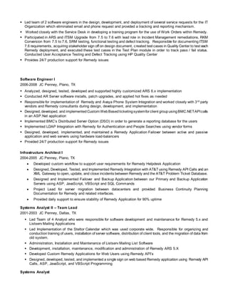  Led team of 2 software engineers in the design, development, and deployment of several service requests for the IT
Organization which eliminated email and phone request and provided a tracking and reporting mechanism.
 Worked closely with the Service Desk in developing a training program for the use of Work Orders within Remedy.
 Participated in ARS and ITSM Upgrade from 7.5 to 7.6 with lead role in Incident Management remediations, RKM
Conversion from 7.5 to 7.6, SRM testing, functional testing and defect tracking. Responsible for documenting ITSM
7.6 requirements, acquiring stakeholder sign off on design document, created test cases in Quality Center to test each
Remedy deployment, and executed these test cases in the Test Plan module in order to track pass / fail status.
Conducted User Acceptance Testing and Defect Tracking using HP Quality Center
 Provides 24/7 production support for Remedy issues
Software Engineer I
2006-2008 JC Penney, Plano, TX
 Analyzed, designed, tested, developed and supported highly customized ARS 6.x implementation
 Conducted AR Server software installs, patch upgrades, and applied hot fixes as needed
 Responsible for implementation of Remedy and Avaya Phone System Integration and worked closely with 3rd party
vendors and Remedy consultants during design, development, and implementation
 Designed, developed, and implementedCustom WebBasedticketingsystemforclient groupusingBMC.NETAPIcalls
in an ASP.Net application
 Implemented BMC’s Distributed Server Option (DSO) in order to generate a reporting database for the users
 Implemented LDAP Integration with Remedy for Authentication and People Searches using vendor forms
 Designed, developed, implemented, and maintained a Remedy Application Failover between active and passive
application and web servers using hardware load-balancers
 Provided 24/7 production support for Remedy issues
Infrastructure Architect I
2004-2005 JC Penney, Plano, TX
 Developed custom workflow to support user requirements for Remedy Helpdesk Application
 Designed, Developed, Tested, and Implemented Remedy Integration with AT&T using Remedy API Calls and an
XML Gateway to open, update, and close incidents between Remedy and the AT&T Problem Ticket Database.
 Designed and Implemented Failover and Backup Application between our Primary and Backup Application
Servers using ASP, JavaScript, VBScript and SQL Commands
 Project Lead for server migration between datacenters and provided Business Continuity Planning
Documentation for Remedy and related interfaces.
 Provided daily support to ensure stability of Remedy Application for 90% uptime
Systems Analyst II – Team Lead
2001-2003 JC Penney, Dallas, TX
 Led Team of 4 Analyst who were responsible for software development and maintenance for Remedy 5.x and
Listserv Mailing Applications
 Led Implementation of the Steltor Calendar which was used corporate wide. Responsible for organizing and
conduction training of users, installation of server software, distribution of client tools, and the migration of data from
old system.
 Administration, Installation and Maintenance of Listserv Mailing List Software
 Development, installation, maintenance, modification and administration of Remedy ARS 5.X
 Developed Custom Remedy Applications for Web Users using Remedy API’s
 Designed, developed, tested, and implemented a single sign on web based Remedy application using Remedy API
Calls, ASP, JavaScript, and VBScript Programming
Systems Analyst
 